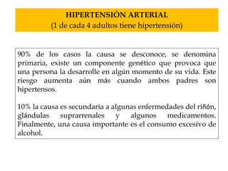 HIPERTENSIÓN ARTERIAL 
(1 de cada 4 adultos tiene hipertensión) 
90% de los casos la causa se desconoce, se denomina 
primaria, existe un componente genético que provoca que 
una persona la desarrolle en algún momento de su vida. Este 
riesgo aumenta aún más cuando ambos padres son 
hipertensos. 
10% la causa es secundaria a algunas enfermedades del riñón, 
glándulas suprarrenales y algunos medicamentos. 
Finalmente, una causa importante es el consumo excesivo de 
alcohol. 
 