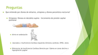 Preguntas
 Que entiende por disnea de esfuerzo, ortopnea y disnea paroxística nocturna?
 Ortopnea: Disnea en decúbito supino – Incremento de presión capilar
pulmonar
 Alivio en sedestación
 Asociada a: Insuficiencia Cardíaca Izquierda (Síntoma cardinal), EPOC, Asma
 Diferenciar de Insuficiencia Cardíaca Derecha por: Edema en zonas declive e
ingurgitación yugular
 