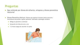 Preguntas
 Que entiende por disnea de esfuerzo, ortopnea y disnea paroxística
nocturna?
 Disnea Paroxística Noctura: Disnea que aparece durante siesta nocturna –
Incremento de presión capilar pulmonar. Asociada a patología cardíaca
 Obliga al paciente a sentarse
 Sensación de falta de aire y tos
 1-2 horas luego de conciliar el sueño
 