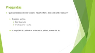 Preguntas
 Que cualidades del dolor torácico nos orientan a etiología cardiovascular?
 Disección aórtica
 Dolor lacerante
 Irradia a dorso y cuello
 Acompañantes: pérdida de la conciencia, palidez, sudoración, etc
 