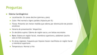 Preguntas
 Edema Cardiogénico
 Localización: En zonas declive (piernas y pies)
 Color: Piel normal o ligera palidez (hipoxia por IC)
 Fóvea: Presente (en menor medida que edema por disminución de presión
oncótica)
 Horario de presentación: Vespertino
 En decúbito supino: Edema de región sacra y en bolsas escrotales
 Raro: Edema en región facial, miembros superiores y abdomen (ascitis
solo en ICD avanzada)
 En otras regiones: Caquexia por hipoxia tisular manifiesta en región facial
y miembros superiores
 Temperatura: Normal o frío
 