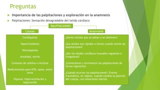Preguntas
 Importancia de las palpitaciones y exploración en la anamnesis
 Palpitaciones: Sensación desagradable del latido cardíaco
PALPITACIONES
Causas
Cardiopatías
Hipertiroidismo
Valvulopatías
Ansiedad, estrés
Consumo de cafeína o nicotina
Medicamentos para HTA, asma, entre
otros
Hipoxia: Hiperventilación y
taquicardia
Anamnesis
¿Siente latidos que se saltan o se detienen?
¿Sus latidos son rápidos o lentos cuando siente las
palpitaciones?
¿Son los latidos cardíacos inusuales regulares o
irregulares?
¿Comenzaron y terminaron las palpitaciones de
forma repentina?
¿Cuándo ocurren las palpitaciones?: Evento
traumático, en reposo, cuando cambia la posición
del cuerpo, con emociones fuertes
 