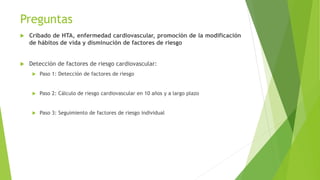 Preguntas
 Cribado de HTA, enfermedad cardiovascular, promoción de la modificación
de hábitos de vida y disminución de factores de riesgo
 Detección de factores de riesgo cardiovascular:
 Paso 1: Detección de factores de riesgo
 Paso 2: Cálculo de riesgo cardiovascular en 10 años y a largo plazo
 Paso 3: Seguimiento de factores de riesgo individual
 