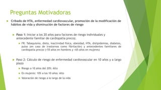 Preguntas Motivadoras
 Cribado de HTA, enfermedad cardiovascular, promoción de la modificación de
hábitos de vida y disminución de factores de riesgo
 Paso 1: Iniciar a los 20 años para factores de riesgo individuales y
antecedente familiar de cardiopatía precoz.
 FR: Tabaquismo, dieta, inactividad física, obesidad, HTA, dislipidemias, diabetes,
pulso (en caso de trastornos como fibrilación) y antecedentes familiares de
cardiopatía precoz (<55 años en hombres y <65 años en mujeres)
 Paso 2: Cálculo de riesgo de enfermedad cardiovascular en 10 años y a largo
plazo
 Riesgo a 10 años del 20%: Alto
 En mujeres: 10% a los 10 años: Alto
 Valoración de riesgo a lo largo de la vida
 