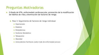 Preguntas Motivadoras
 Cribado de HTA, enfermedad cardiovascular, promoción de la modificación
de hábitos de vida y disminución de factores de riesgo
 Paso 3: Seguimiento de factores de riesgo individual
 Hipertensión
 Diabetes
 Dislipidemias
 Síndrome Metabólico
 Tabaquismo
 Obesidad
 Antecedentes familiares (sobre todo de enfermedad precoz)
 