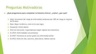 Preguntas Motivadoras
 ¿Qué preguntaría para completar la historia clínica?, ¿cómo?, ¿por qué?
 Edad: Incremento del riesgo de enfermedad cardiovascular (90% de riesgo en mayores
de 55 años)
 Raza: Mayor incidencia, como en la raza negra
 Ocupación: Estrés laboral
 Nivel de instrucción: Capacidad para seguir régimen de tratamiento
 En ATCP: Enfermedades concomitantes
 En ATCF: Familiares en primer grado con enfermedad similar
 En ATCS: Estilo de vida, ejercicio, dieta diaria, hábitos nocivos
 