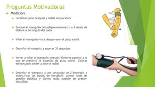 Preguntas Motivadoras
 Medición
 Localizar pulso braquial y radial del paciente
 Colocar el manguito del esfigmomanómetro a 2 dedos de
distancia del ángulo del codo
 Inflar el manguito hasta desaparecer el pulso radial
 Desinflar el manguito y esperar 30 segundos
 Volver a inflar el manguito, presión 30mmHg superior a la
que se presentó la ausencia de pulso radial. Colocar
estetoscopio sobre la arteria radial
 Desinflar el manguito a una velocidad de 2-3mmHg/s e
indentificar los ruidos de Korotkoff: primer ruido de
presión sistólica y último ruido audible de presión
diastólica
 