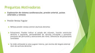 Preguntas Motivadoras
 Exploración de sistema cardiovascular, presión arterial, pulsos
arteriales y venosos
 Presión Venosa Yugular
 Refleja presión venosa central (Aurícula derecha)
 Pulsaciones: Pueden indicar el estado del volumen, función ventricular
derecha e izquierda, permeabilidad de válvulas tricúspide y pulmonar,
presiones del pericardio y alteraciones del ritmo. Diferenciar de pulsaciones
carotídeas
 Se mide utilizando la vena yugular interna, por encima del ángulo esternal
(4cm de aurícula derecha)
 