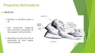 Preguntas Motivadoras
 Medición
 Paciente en decúbito supino a
45°
 Usar iluminación tangencial
para identificar pulsaciones de
vena yugular interna derecha
 Identifique el punto mas alto de
pulsaciones de vena yugular
interna derecha
 