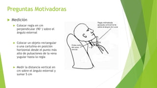 Preguntas Motivadoras
 Medición
 Colocar regla en cm
perpendicular (90°) sobre el
ángulo esternal
 Colocar un objeto rectangular
o una cartulina en posición
horizontal desde el punto más
alto de pulsaciones de la vena
yugular hasta la regla
 Medir la distancia vertical en
cm sobre el ángulo esternal y
sumar 5 cm
 