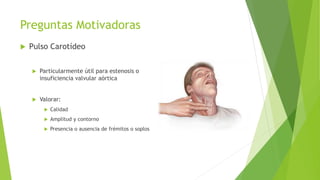 Preguntas Motivadoras
 Pulso Carotídeo
 Particularmente útil para estenosis o
insuficiencia valvular aórtica
 Valorar:
 Calidad
 Amplitud y contorno
 Presencia o ausencia de frémitos o soplos
 