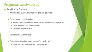 Preguntas Motivadoras
 Amplitud y Contorno
 Amplitud de pulso: Relación con presión de pulso
 Contorno de onda de pulso
 Ascenso abrupto (normal): Suave, rápida e inmediata luego de R1
 Cima: Redonda, lisa y mesosistólica
 Descenso: menos brusco
 Variación de la amplitud
 Cronología de pulsaciones y relación con R1 y R2
 Pulsación carotídea sigue a R1 y precede a R2
 