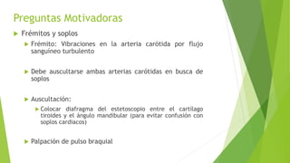 Preguntas Motivadoras
 Frémitos y soplos
 Frémito: Vibraciones en la arteria carótida por flujo
sanguíneo turbulento
 Debe auscultarse ambas arterias carótidas en busca de
soplos
 Auscultación:
 Colocar diafragma del estetoscopio entre el cartílago
tiroides y el ángulo mandibular (para evitar confusión con
soplos cardiacos)
 Palpación de pulso braquial
 