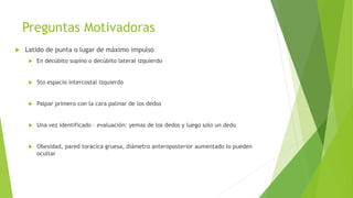 Preguntas Motivadoras
 Latido de punta o lugar de máximo impulso
 En decúbito supino o decúbito lateral izquierdo
 5to espacio intercostal izquierdo
 Palpar primero con la cara palmar de los dedos
 Una vez identificado – evaluación: yemas de los dedos y luego solo un dedo
 Obesidad, pared torácica gruesa, diámetro anteroposterior aumentado lo pueden
ocultar
 