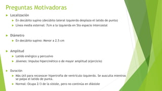 Preguntas Motivadoras
 Localización
 En decúbito supino (decúbito lateral izquierdo desplaza el latido de punta)
 Línea media esternal: 7cm a la izquierda en 5to espacio intercostal
 Diámetro
 En decúbito supino: Menor a 2.5 cm
 Amplitud
 Latido enérgico y percusivo
 Jóvenes: Impulso hipercinético o de mayor amplitud (ejercicio)
 Duración
 Más útil para reconocer hipertrofia de ventrículo izquierdo. Se ausculta mientras
se palpa el latido de punta.
 Normal: Ocupa 2/3 de la sístole, pero no continúa en diástole
 