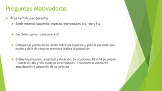 Preguntas Motivadoras
 Área ventricular derecha
 Borde esternal izquierdo: espacios intercostales 3ro, 4to y 5to
 Decúbito supino – cabecera a 30°
 Coloque las yemas de los dedos sobre los espacios y pida al paciente que
espire y deje de respirar mientras realiza la palpación
 Evalúe localización, amplitud y duración. En ocasiones: R3 y R4 se palpan
– buscar en 4to y 5to espacios intercostales – cronometrar mediante
auscultación o palpación de la carótida
 