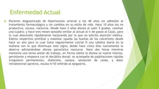 Enfermedad Actual
 Paciente diagnosticado de Hipertensión arterial a los 40 años sin adhesión al
tratamiento farmacológico y sin cambios en su estilo de vida. Hace 10 años tos no
productiva, escasa, nocturna. Desde hace 2 años disnea al subir 5 gradas, caminar
una cuadra; y hace tres meses episodio similar al actual al ir de paseo al Cajas, para
lo cual descendió rápidamente mejorando por lo que no solicitó atención médica.
Edema vespertino pretibial y maleolar (queda las huellas de los calcetines) desde
hace un año para lo cual toma regularmente Lotrial D una tableta diaria en la
mañana con lo que disminuye este signo; desde hace cinco días nuevamente lo
observa adicionándose disnea paroxística nocturna. Hace dos horas mientras
mantenía una tensa sesión de trabajo, en forma súbita la disnea se vuelve intensa,
persistente y empeora con el decúbito dorsal; se acompaña de palpitaciones rápidas
irregulares permanentes, diaforesis, naúsea, sensación de caída, y dolor
retroesternal opresivo, escala 4/10 referido al epigastrio.
 