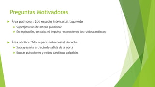 Preguntas Motivadoras
 Área pulmonar: 2do espacio intercostal izquierdo
 Superposición de arteria pulmonar
 En espiración, se palpa el impulso reconociendo los ruidos cardíacos
 Área aórtica: 2do espacio intercostal derecho
 Suprayacente a tracto de salida de la aorta
 Buscar pulsaciones y ruidos cardíacos palpables
 