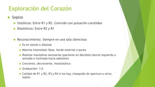 Exploración del Corazón
 Soplos
 Sistólicos: Entre R1 y R2. Coincide con pulsación carotídea
 Diastólicos: Entre R2 y R1
 Reconocimiento: Siempre en una sala silenciosa
 Es en sístole o diástole
 Máxima intensidad: Base, borde esternal o punta
 Realizar maniobras necesarias (paciente en decúbito lateral izquierdo o
sentado e inclinado hacia adelante)
 Creciente, decreciente, holosistólico
 Graduación: 1-6
 Calidad de R1 y R2, R3 y R4 si los hay, chasquido de apertura u otros
soplos
 