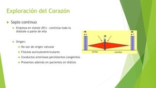 Exploración del Corazón
 Soplo continuo
 Empieza en sístole (R1) - continúa toda la
diástole o parte de ella
 Origen:
 No son de origen valvular
 Fístulas auriculoventriculares
 Conductos arteriosos persistentes congénitos
 Presentes además en pacientes en diálisis
 