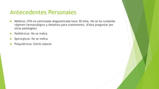 Antecedentes Personales
 Médicos: HTA no controlada diagnosticada hace 30 años. No se ha cumplido
régimen farmacológico y dietético para tratamiento. (Falta preguntar por
otras patologías)
 Pediátricos: No se indica
 Quirúrgicos: No se indica
 Psiquiátricos: Estrés laboral
 