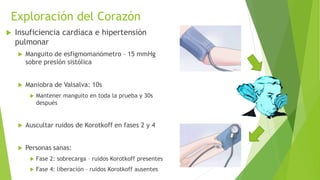 Exploración del Corazón
 Insuficiencia cardíaca e hipertensión
pulmonar
 Manguito de esfigmomanómetro – 15 mmHg
sobre presión sistólica
 Maniobra de Valsalva: 10s
 Mantener manguito en toda la prueba y 30s
después
 Auscultar ruidos de Korotkoff en fases 2 y 4
 Personas sanas:
 Fase 2: sobrecarga – ruidos Korotkoff presentes
 Fase 4: liberación – ruidos Korotkoff ausentes
 
