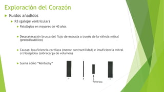 Exploración del Corazón
 Ruidos añadidos
 R3 (galope ventricular)
 Patológico en mayores de 40 años
 Desaceleración brusca del flujo de entrada a través de la válvula mitral
(protodiastólico)
 Causas: Insuficiencia cardíaca (menor contractilidad) e insuficiencia mitral
o tricuspídea (sobrecarga de volumen)
 Suena como “Kentucky”
 