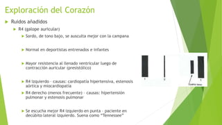 Exploración del Corazón
 Ruidos añadidos
 R4 (galope auricular)
 Sordo, de tono bajo, se ausculta mejor con la campana
 Normal en deportistas entrenados e infantes
 Mayor resistencia al llenado ventricular luego de
contracción auricular (presistólico)
 R4 izquierdo – causas: cardiopatía hipertensiva, estenosis
aórtica y miocardiopatía
 R4 derecho (menos frecuente) – causas: hipertensión
pulmonar y estenosis pulmonar
 Se escucha mejor R4 izquierdo en punta – paciente en
decúbito lateral izquierdo. Suena como “Tennessee”
 
