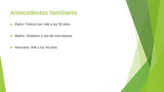 Antecedentes familiares
 Padre: Fallece por IAM a los 50 años
 Madre: Diabetes y uso de marcapasos
 Hermano: IAM a los 45 años
 