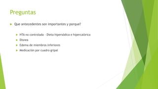 Preguntas
 Que antecedentes son importantes y porque?
 HTA no controlada – Dieta hipersódica e hipercalórica
 Disnea
 Edema de miembros inferiores
 Medicación por cuadro gripal
 
