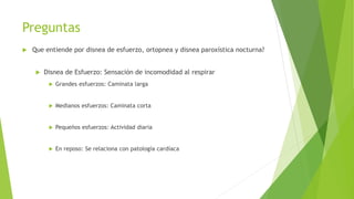 Preguntas
 Que entiende por disnea de esfuerzo, ortopnea y disnea paroxística nocturna?
 Disnea de Esfuerzo: Sensación de incomodidad al respirar
 Grandes esfuerzos: Caminata larga
 Medianos esfuerzos: Caminata corta
 Pequeños esfuerzos: Actividad diaria
 En reposo: Se relaciona con patología cardíaca
 