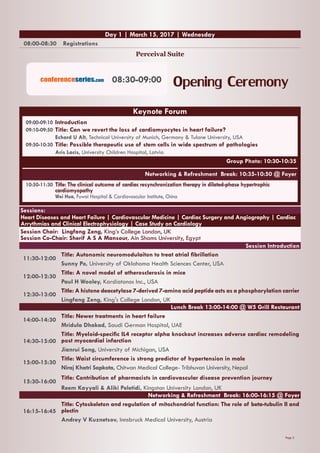 Page 2
08:00-08:30 Registrations
Perceival Suite
Day 1 | March 15, 2017 | Wednesday
Sessions:
Heart Diseases and Heart Failure | Cardiovascular Medicine | Cardiac Surgery and Angiography | Cardiac
Arrythmias and Clinical Electrophysiology | Case Study on Cardiology
Session Chair: Lingfang Zeng, King’s College London, UK
Session Co-Chair: Sherif A S A Mansour, Ain Shams University, Egypt
Session Introduction
11:30-12:00
Title: Autonomic neuromodulaiton to treat atrial fibrillation
Sunny Po, University of Oklahoma Health Sciences Center, USA
12:00-12:30
Title: A novel model of atherosclerosis in mice
Paul H Wooley, Kardiatonos Inc., USA
12:30-13:00
Title: A histone deacetylase 7-derived 7-amino acid peptide acts as a phosphorylation carrier
Lingfang Zeng, King's College London, UK
Lunch Break 13:00-14:00 @ W5 Grill Restaurant
14:00-14:30
Title: Newer treatments in heart failure
Mridula Dhakad, Saudi German Hospital, UAE
14:30-15:00
Title: Myeloid-specific IL4 receptor alpha knockout increases adverse cardiac remodeling
post myocardial infarction
Jianrui Song, University of Michigan, USA
15:00-15:30
Title: Waist circumference is strong predictor of hypertension in male
Niraj Khatri Sapkota, Chitwan Medical College- Tribhuvan University, Nepal
15:30-16:00
Title: Contribution of pharmacists in cardiovascular disease prevention journey
Reem Kayyali & Aliki Peletidi, Kingston University London, UK
Networking & Refreshment Break: 16:00-16:15 @ Foyer
16:15-16:45
Title: Cytoskeleton and regulation of mitochondrial function: The role of beta-tubulin II and
plectin
Andrey V Kuznetsov, Innsbruck Medical University, Austria
Opening Ceremony08:30-09:00conferenceseries.com
09:00-09:10 	Introduction
09:10-09:50	Title: Can we revert the loss of cardiomyocytes in heart failure?
	 Echard U Alt, Technical University of Munich, Germany & Tulane University, USA
09:50-10:30	Title: Possible therapeutic use of stem cells in wide spectrum of pathologies
	 Aris Lacis, University Children Hospital, Latvia
Group Photo: 10:30-10:35
Networking & Refreshment Break: 10:35-10:50 @ Foyer
10:50-11:30	Title: The clinical outcome of cardiac resynchronization therapy in dilated-phase hypertrophic 	
	cardiomyopathy
	 Wei Hua, Fuwai Hospital & Cardiovascular Institute, China
Keynote Forum
 