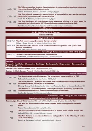 Page 3
16:45-17:15
Title: Volumetric overload shocks in the pathoetiology of the transurethral resection prostatectomy
syndrome and acute dilution hyponatraemia
Ahmed N Ghanem, Retired Consultant Urologist, Egypt
17:15-17:45
Title: The value of preoperative administration of aminophylline as a cardio protective
agent during coronary artery bypasses grafting
Sherif A S A Mansour, Ain Shams University, Egypt
17:45-18:15 Title: The significance of ECG changes during adenosine infusion as a stress agent for
myocardial perfusion imaging (MPI) in predicting coronary artery disease (CAD)
Hamid Amer, King Abdulaziz Hospital for National Guards, Saudi Arabia
Panel Discussion
Day 2 | March 16, 2017 | Thursday
Perceival Suite
Sessions:
Congestive Heart Failure | Research on Cardiology | Cardiomyopathy | Hypertension | Coronary Artery
Bypass Graft Surgery
Session Chair: Mridula Dhakad, Saudi German Hospital, UAE
Session Co-Chair: Barbara Petracci, Policlinico San Matteo IRCCS, Italy
Session Introduction
11:25-11:55
Title: Adaptiveness and effectiveness: The two primary goals to achieve in CRT
Barbara Petracci, Policlinico San Matteo IRCCS, Italy
11:55-12:25
Title: Novel nesprin-1 mutations associated with dilated cardiomyopathy cause nuclear
envelope disruption and defects in myogenesis
Qiuping Zhang, King’s College London British Heart Foundation Centre of Research Excellence, UK
12:25-12:55
Title: Benefits of sildenafil to patients suffering from severe pulmonary hypertension
secondary to mitral stenosis undergoing mitral valve replacement
Sherif A S A Mansour, Ain Shams University, Egypt
Lunch Break: 12:55-13:55 @ W5 Grill Restaurant
Poster Presentations (13:55-15:00) @ Foyer
Poster Judge: Echard U Alt, Technical University of Munich, Germany & Tulane University, USA
P01
Title: Acid uric levels are associated with NT-proBNP levels among patients with heart
failure
Andrej Dukat, Comenius University, Slovakia
P02
Title: Indoxyl sulfate induces aortic calcification in human aortic smooth muscle cells
Maimaiti Yisireyili, Nagoya University, Japan
P03
Title: Mitochondria as sensitive indicator and early predictor of the efficiency of cardiac
shock wave therapy
Andrey V Kuznetsov, Innsbruck Medical University, Austria
Keynote Forum
09:10-09:50	Title: Neil armstrong syndrome and thermoregulation
	 William J Rowe, University of Toledo Medical Center, USA
09:50-10:30	Title: The stress of a patient’s heart- heart rehabilitation in patients with systolic and 	
	 diastolic heart failure
	 Yehuda Adler, Sheba Medical Center, Israel
Networking & Refreshment Break: 10:30-10:45 @ Foyer
10:45-11:25	Title: HFpEF: Cardiovascular abnormalities not just comorbidities
	 Samer Ellahham, Sheikh Khalifa Medical City, UAE & Cleveland Clinic, USA
 