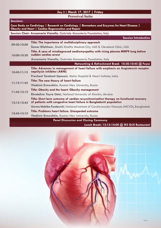 Page 5
Day 3 | March 17, 2017 | Friday
Perceival Suite
Sessions:
Case Study on Cardiology | Research on Cardiology | Biomarkers and Enzymes for Heart Disease |
Obesity and Heart | Cardiac Regeneration and Repair
Session Chair: Annamaria Vianello, Gabriele Monasterio Foundation, Italy
Session Introduction
09:30-10:00
Title: The importance of multidisciplinary approach
Samer Ellahham, Sheikh Khalifa Medical City, UAE & Cleveland Clinic, USA
10:00-10:30
Title: A case of misdiagnosed cardiomyopathy with rising plasma MMP9 long before
sudden cardiac arrest
Annamaria Vianello, Gabriele Monasterio Foundation, Italy
Networking & Refreshment Break 10:30-10:45 @ Foyer
10:45:11:15
Title: Advances in management of heart failure with emphasis on Angiotensin receptor
neprilysin inhibitor (ARNI)
Prashant Tarakant Upasani, Metro Hospital & Heart Institute, India
11:15-11:45
Title: The new theory of heart failure
Vladimir Ermoshkin, Russian New University, Russia
11:45-12:15
Title: Obesity and the heart: Obesity management
Rhodaline Yayra Odoi, National University of Kharkiv, Ukraine
12:15-12:45
Title: Short term outcome of cardiac resynchronization therapy on functional recovery
of patients with congestive heart failure in Bangladeshi population
Umme Habiba Ferdaushi, National Institute of Cardiovascular Diseases (NICVD), Bangladesh
12:45-13:15
Title: Problems heart failure. Unexpected outcome
Vladimir Ermoshkin, Russian New University, Russia
Panel Discussion and Closing Ceremony
Lunch Break: 13:15-14:00 @ W5 Grill Restaurant
 