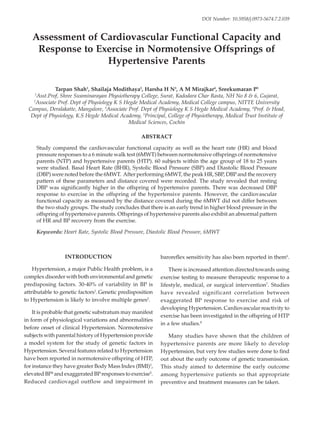 186 Indian Journal of Physiotherapy & Occupational Therapy. April-June 2013, Vol. 7, No. 2
Assessment of Cardiovascular Functional Capacity and
Response to Exercise in Normotensive Offsprings of
Hypertensive Parents
Tarpan Shah1
, Shailaja Modithaya2
, Harsha H N3
, A M Mirajkar4
, Sreekumaran P5
1
Asst.Prof, Shree Swaminarayan Physiotherapy College, Surat, Kadodara Char Rasta, NH No 8 & 6, Gujarat,
2
Associate Prof. Dept of Physiology K S Hegde Medical Academy, Medical College campus, NITTE University
Campus, Deralakatte, Mangalore, 3
Associate Prof. Dept of Physiology K S Hegde Medical Academy, 4
Prof. & Head,
Dept of Physiology, K.S Hegde Medical Academy, 5
Principal, College of Physiotherapy, Medical Trust Institute of
Medical Sciences, Cochin
ABSTRACT
Study compared the cardiovascular functional capacity as well as the heart rate (HR) and blood
pressure responses to a 6 minute walk test (6MWT) between normotensive offsprings of normotensive
parents (NTP) and hypertensive parents (HTP). 60 subjects within the age group of 18 to 25 years
were studied. Basal Heart Rate (BHR), Systolic Blood Pressure (SBP) and Diastolic Blood Pressure
(DBP) were noted before the 6MWT. After performing 6MWT, the peak HR, SBP, DBP and the recovery
pattern of these parameters and distance covered were recorded. The study revealed that resting
DBP was significantly higher in the offspring of hypertensive parents. There was decreased DBP
response to exercise in the offspring of the hypertensive parents. However, the cardiovascular
functional capacity as measured by the distance covered during the 6MWT did not differ between
the two study groups. The study concludes that there is an early trend in higher blood pressure in the
offspring of hypertensive parents. Offsprings of hypertensive parents also exhibit an abnormal pattern
of HR and BP recovery from the exercise.
Keywords: Heart Rate, Systolic Blood Pressure, Diastolic Blood Pressure, 6MWT
INTRODUCTION
Hypertension, a major Public Health problem, is a
complex disorder with both environmental and genetic
predisposing factors. 30-40% of variability in BP is
attributable to genetic factors1
.Genetic predisposition
to Hypertension is likely to involve multiple genes2
.
It is probable that genetic substratum may manifest
in form of physiological variations and abnormalities
before onset of clinical Hypertension. Normotensive
subjects with parental history of Hypertension provide
a model system for the study of genetic factors in
Hypertension. Several features related to Hypertension
have been reported in normotensive offspring of HTP,
for instance they have greater Body Mass Index (BMI)3
,
elevated BP4
and exaggerated BPresponses to exercise5
.
Reduced cardiovagal outflow and impairment in
baroreflex sensitivity has also been reported in them6
.
There is increased attention directedtowards using
exercise testing to measure therapeutic response to a
lifestyle, medical, or surgical intervention7
. Studies
have revealed significant correlation between
exaggerated BP response to exercise and risk of
developing Hypertension. Cardiovascular reactivity to
exercise has been investigated in the offspring of HTP
in a few studies.8
Many studies have shown that the children of
hypertensive parents are more likely to develop
Hypertension, but very few studies were done to find
out about the early outcome of genetic transmission.
This study aimed to determine the early outcome
among hypertensive patients so that appropriate
preventive and treatment measures can be taken.
DOI Number: 10.5958/j.0973-5674.7.2.039
38. Tarpan shah-186--190.pmd 6/21/2013, 8:20 AM
186
 