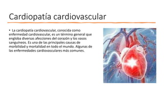 Cardiopatía cardiovascular
• La cardiopatía cardiovascular, conocida como
enfermedad cardiovascular, es un término general que
engloba diversas afecciones del corazón y los vasos
sanguíneos. Es una de las principales causas de
morbilidad y mortalidad en todo el mundo. Algunas de
las enfermedades cardiovasculares más comunes.
 