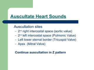 Auscultate Heart Sounds Auscultation sites 2 nd  right intercostal space (aortic value) 2 nd  left intercostal space (Pulmonic Value) Left lower sternal border (Tricuspid Valve) Apex  (Mitral Valve) Continue auscultation in Z pattern 