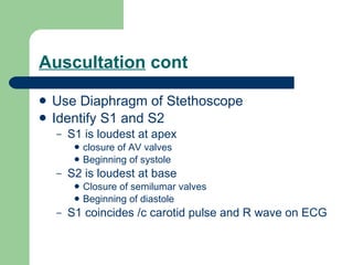 Auscultation  cont Use Diaphragm of Stethoscope Identify S1 and S2 S1 is loudest at apex closure of AV valves Beginning of systole S2 is loudest at base Closure of semilumar valves Beginning of diastole S1 coincides /c carotid pulse and R wave on ECG 