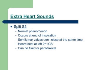 Extra Heart Sounds Split S2 Normal phenomenon Occurs at end of inspiration Semilumar valves don’t close at the same time Heard best at left 2 nd  ICS Can be fixed or paradoxical  