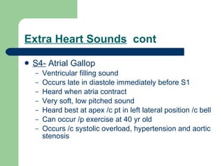 Extra Heart Sounds   cont S4-  Atrial Gallop Ventricular filling sound Occurs late in diastole immediately before S1 Heard when atria contract Very soft, low pitched sound Heard best at apex /c pt in left lateral position /c bell Can occur /p exercise at 40 yr old Occurs /c systolic overload, hypertension and aortic stenosis 