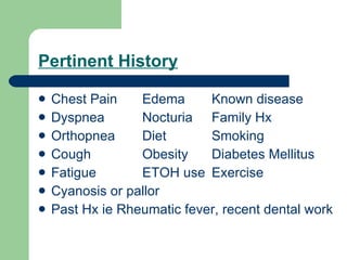 Pertinent History Chest Pain Edema Known disease Dyspnea Nocturia Family Hx Orthopnea Diet Smoking Cough Obesity Diabetes Mellitus Fatigue ETOH use Exercise Cyanosis or pallor Past Hx ie Rheumatic fever, recent dental work 