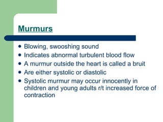 Murmurs Blowing, swooshing sound  Indicates abnormal turbulent blood flow A murmur outside the heart is called a bruit Are either systolic or diastolic Systolic murmur may occur innocently in children and young adults r/t increased force of contraction 