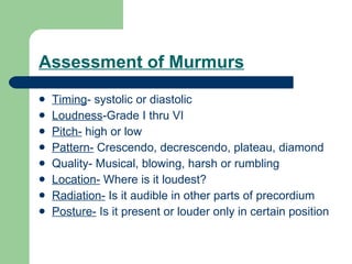 Assessment of Murmurs Timing - systolic or diastolic Loudness -Grade I thru VI Pitch-  high or low Pattern-  Crescendo, decrescendo, plateau, diamond Quality- Musical, blowing, harsh or rumbling Location-  Where is it loudest? Radiation-  Is it audible in other parts of precordium Posture-  Is it present or louder only in certain position  