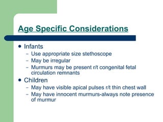 Age Specific Considerations Infants Use appropriate size stethoscope May be irregular Murmurs may be present r/t congenital fetal circulation remnants Children May have visible apical pulses r/t thin chest wall May have innocent murmurs-always note presence of murmur 