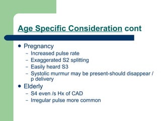 Age Specific Consideration  cont Pregnancy Increased pulse rate Exaggerated S2 splitting Easily heard S3 Systolic murmur may be present-should disappear /p delivery Elderly S4 even /s Hx of CAD Irregular pulse more common 