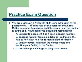 Practice Exam Question You are assessing a 7 year old child upon admission to the pediatric unit.  The child has a soft systolic murmur. His Mother states he has always had this murmur and the doctor is aware of it.  How should you document your finding? A. No need to document it as it is an innocent murmur. B. Describe murmur location, pitch and loudness in the nurses notes but no need to mention it to the Doctor. C. Document your finding in the nurses notes and mention your finding to the Doctor. D. Document you findings on the graphic sheet. 