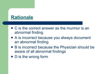 Rationale C is the correct answer as the murmur is an abnormal finding A is incorrect because you always document an abnormal finding B is incorrect because the Physician should be aware of all abnormal findings D is the wrong form 