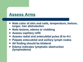 Assess Arms Note color of skin and nails, temperature, texture, turgor, hair distrubuiton Note lesions, edema or clubbing Assess capillary refill Assess radial and antecubital pulse (0 to 4+) Palpate antecubital and axillary lymph nodes All finding should be bilateral Edema indicates lymphatic obstruction (lymphedema) 