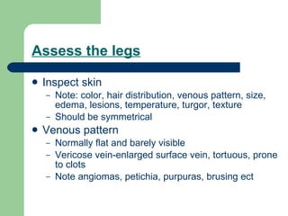 Assess the legs Inspect skin  Note: color, hair distribution, venous pattern, size, edema, lesions, temperature, turgor, texture Should be symmetrical Venous pattern Normally flat and barely visible Vericose vein-enlarged surface vein, tortuous, prone to clots Note angiomas, petichia, purpuras, brusing ect 