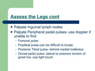Assess the Legs cont Palpate Inguinal lymph nodes Palpate Peripheral pedal pulses- use doppler if unable to find Femoral pulse Popliteal pulse-can be difficult to locate Posterior Tibial pulse- behind medial malleolus Dorsal pedis pulse- lateral to extensor tendon of great toe- use light touch 